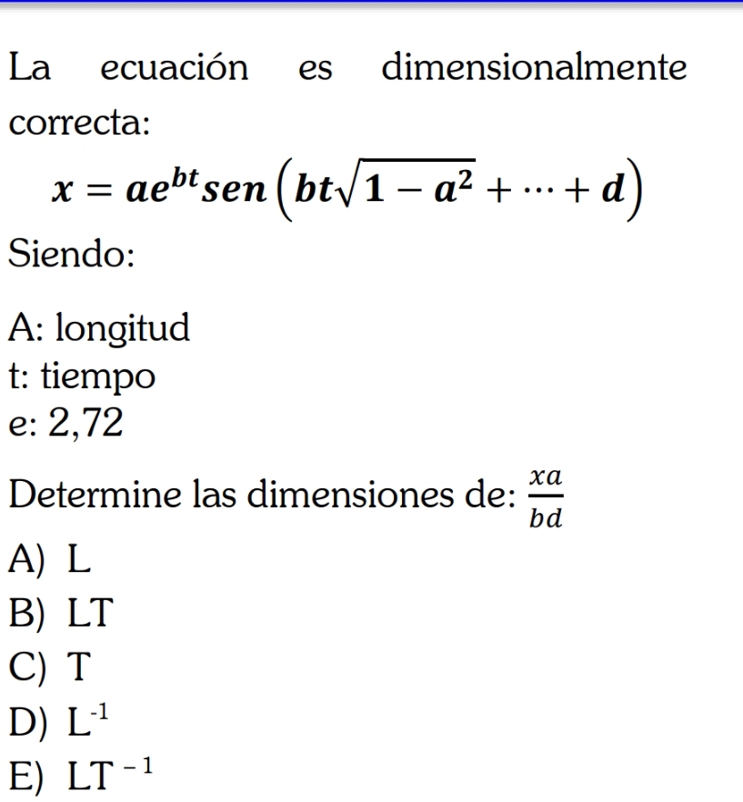 La ecuación es dimensionalmente
correcta:
x=ae^(bt)sen(btsqrt(1-a^2)+·s +d)
Siendo:
A: longitud
t: tiempo
e: 2,72
Determine las dimensiones de:  xa/bd 
A) L
B) LT
C) T
D) L^(-1)
E) LT^(-1)