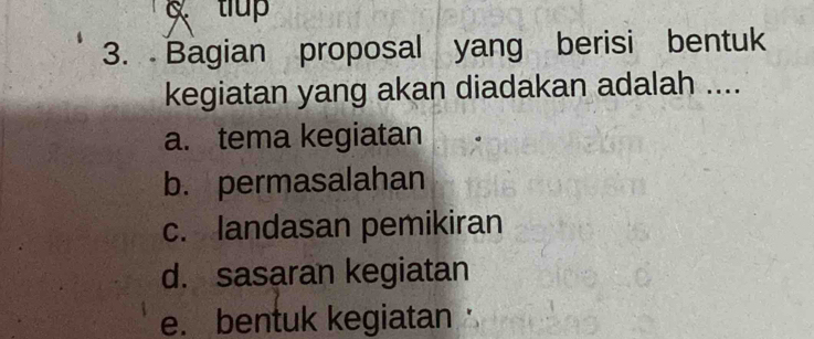 tiup 
3. Bagian proposal yang berisi bentuk 
kegiatan yang akan diadakan adalah .... 
a. tema kegiatan 
b. permasalahan 
c. landasan pemikiran 
d. sasaran kegiatan 
e. bentuk kegiatan