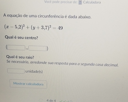 Você pode precisar de: Calculadora 
A equação de uma circunferência é dada abaixo.
(x-5,2)^2+(y+3,7)^2=49
Qual é seu centro? 
1 
Qual é seu raio? 
Se necessário, arredonde sua resposta para a segunda casa decimal. 
unidade(s) 
Mostrar calculadora
4 de 4