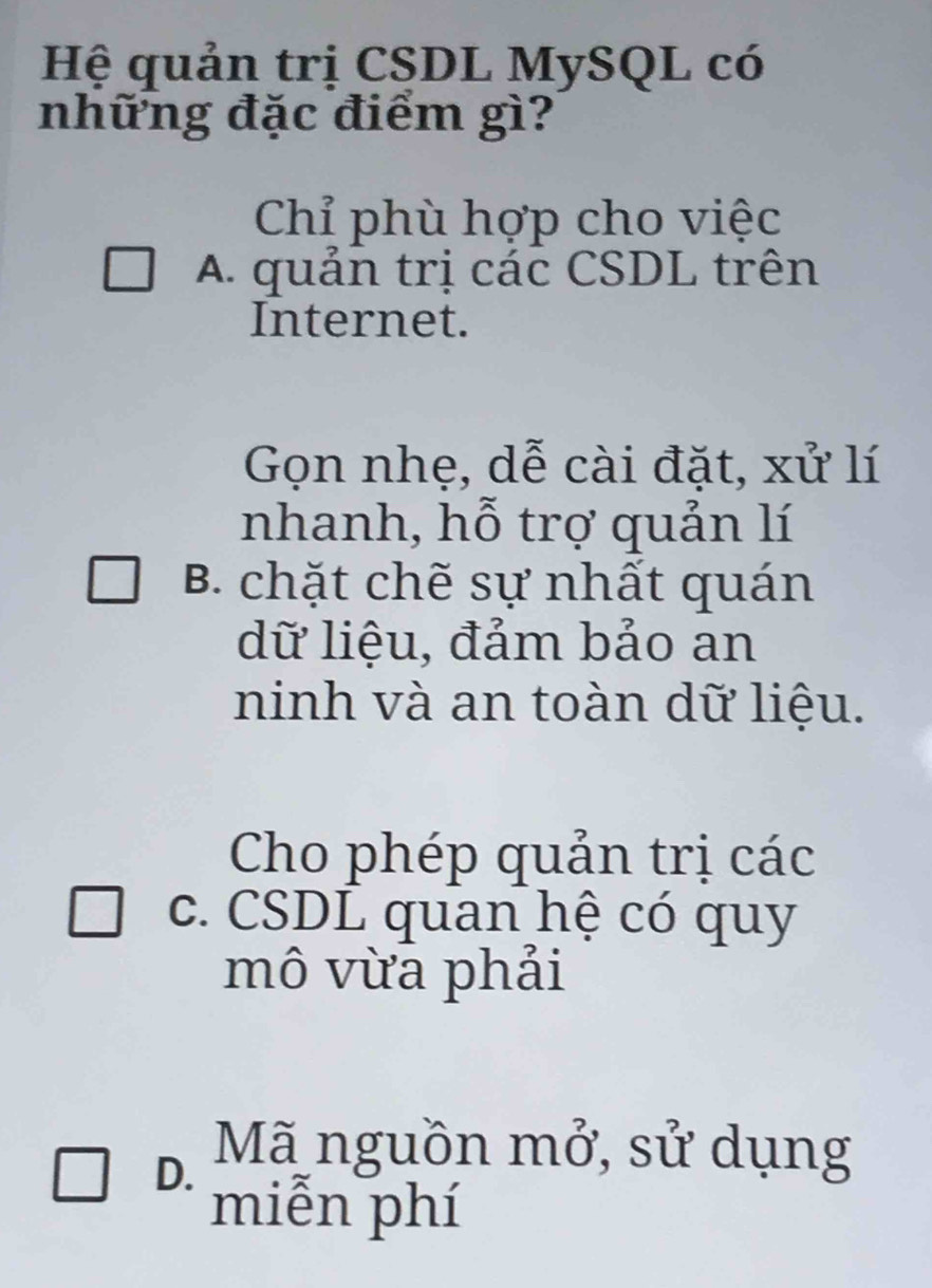 Hệ quản trị CSDL MySQL có
những đặc điểm gì?
Chỉ phù hợp cho việc
A. quản trị các CSDL trên
Internet.
Gọn nhẹ, dễ cài đặt, xử lí
nhanh, hỗ trợ quản lí
B. chặt chẽ sự nhất quán
dữ liệu, đảm bảo an
ninh và an toàn dữ liệu.
Cho phép quản trị các
c. CSDL quan hệ có quy
mô vừa phải
D. Mã nguồn mở, sử dụng
miễn phí