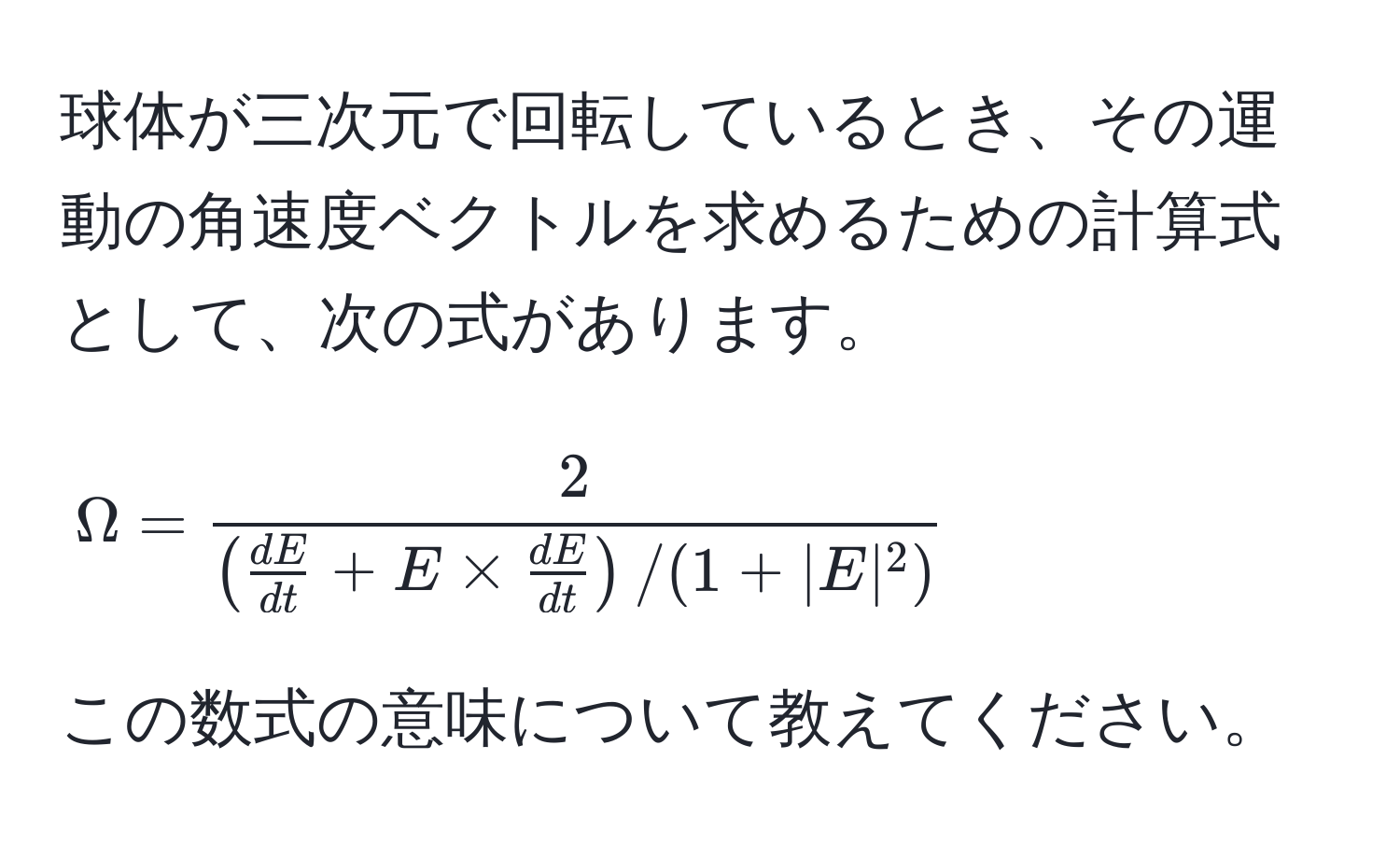 球体が三次元で回転しているとき、その運動の角速度ベクトルを求めるための計算式として、次の式があります。  
[
Omega = frac2( dE/dt  + E *  dE/dt ) / (1 + |E|^2)
]  
この数式の意味について教えてください。