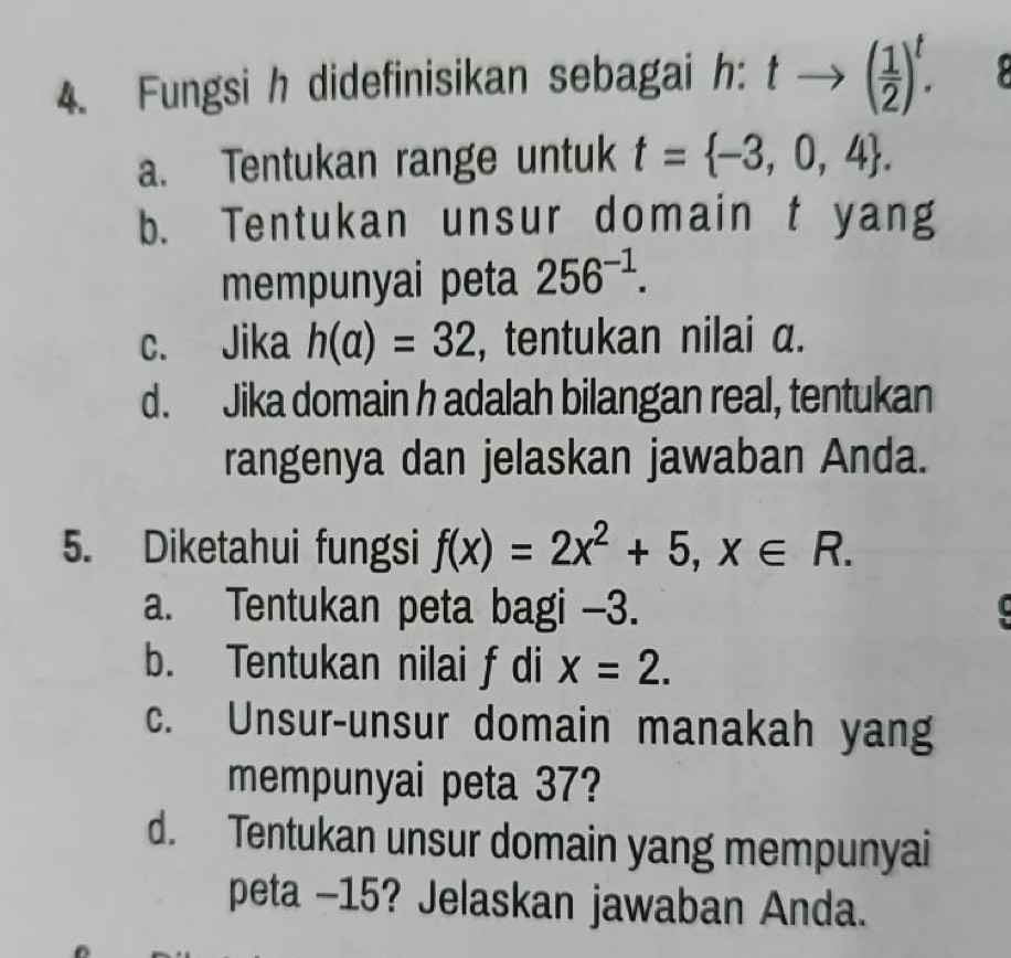 Fungsi h didefinisikan sebagai h: tto ( 1/2 )^t.
a. Tentukan range untuk t= -3,0,4.
b. Tentukan unsur domain t yang
mempunyai peta 256^(-1).
c. Jika h(a)=32 , tentukan nilai a.
d. Jika domain h adalah bilangan real, tentukan
rangenya dan jelaskan jawaban Anda.
5. Diketahui fungsi f(x)=2x^2+5, x∈ R.
a. Tentukan peta bagi -3.
b. Tentukan nilai f di x=2.
c. Unsur-unsur domain manakah yang
mempunyai peta 37?
d. Tentukan unsur domain yang mempunyai
peta - 15? Jelaskan jawaban Anda.