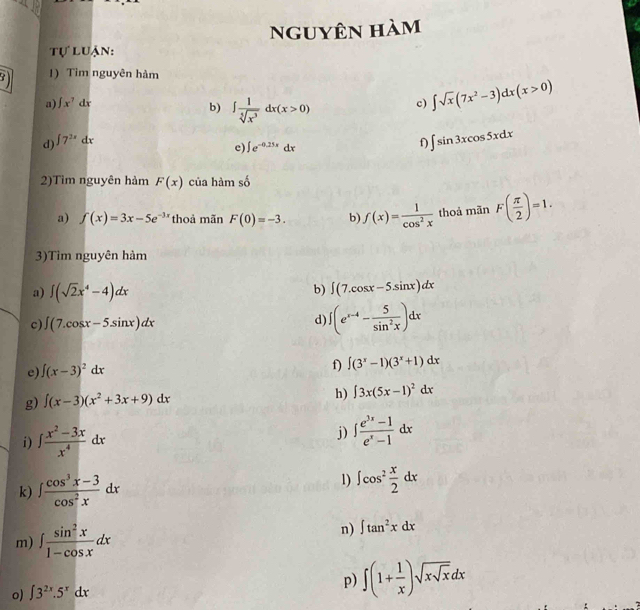 nguyên hàm
tự luận:
1) Tim nguyên hàm
a) ∈t x^7dx c) ∈t sqrt(x)(7x^2-3)dx(x>0)
b)
d) ∈t 7^(2x)dx ∈t  1/sqrt[5](x^3) dx(x>0)
e ∈t e^(-0.25x)dx
f ∈t sin 3xcos 5xdx
2)Tìm nguyên hảm F(x) của hàm số
a) f(x)=3x-5e^(-3x) thoả mãn F(0)=-3. b) f(x)= 1/cos^2x  thoả mãn F( π /2 )=1.
3)Tìm nguyên hàm
a) ∈t (sqrt(2)x^4-4)dx b) ∈t (7.cos x-5.sin x)dx
c) ∈t (7.cos x-5.sin x)dx d ∈t (e^(x-4)- 5/sin^2x )dx
e) ∈t (x-3)^2dx
f) ∈t (3^x-1)(3^x+1)dx
g) ∈t (x-3)(x^2+3x+9)dx h) ∈t 3x(5x-1)^2dx
i) ∈t  (x^2-3x)/x^4 dx
j) ∈t  (e^(3x)-1)/e^x-1 dx
k) ∈t  (cos^3x-3)/cos^2x dx
1) ∈t cos^2 x/2 dx
m) ∈t  sin^2x/1-cos x dx
n) ∈t tan^2xdx
o) ∈t 3^(2x).5^xdx
p) ∈t (1+ 1/x )sqrt(xsqrt x)dx