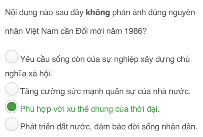 Nội dung nào sau đây không phản ánh đúng nguyên
nhân Việt Nam cần Đổi mới năm 1986?
Yêu cầu sống còn của sự nghiệp xây dựng chủ
nghĩa xã hội.
Tăng cường sức mạnh quân sự của nhà nước.
Phù hợp với xu thế chung của thời đại.
Phát triển đất nước, đảm bảo đời sống nhân dân.