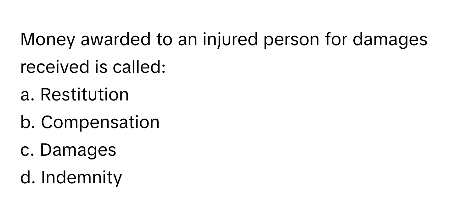 Money awarded to an injured person for damages received is called:

a. Restitution
b. Compensation
c. Damages
d. Indemnity