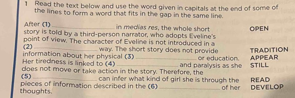 Read the text below and use the word given in capitals at the end of some of 
the lines to form a word that fits in the gap in the same line. 
After (1) _in medias res, the whole short OPEN 
story is told by a third-person narrator, who adopts Eveline's 
point of view. The character of Eveline is not introduced in a 
(2) _way. The short story does not provide TRADITION 
information about her physical (3) _or education. APPEAR 
Her tiredness is linked to (4) _and paralysis as she STILL 
does not move or take action in the story. Therefore, the 
(5) _can infer what kind of girl she is through the READ 
pieces of information described in the (6) of her 
thoughts. _DEVELOP