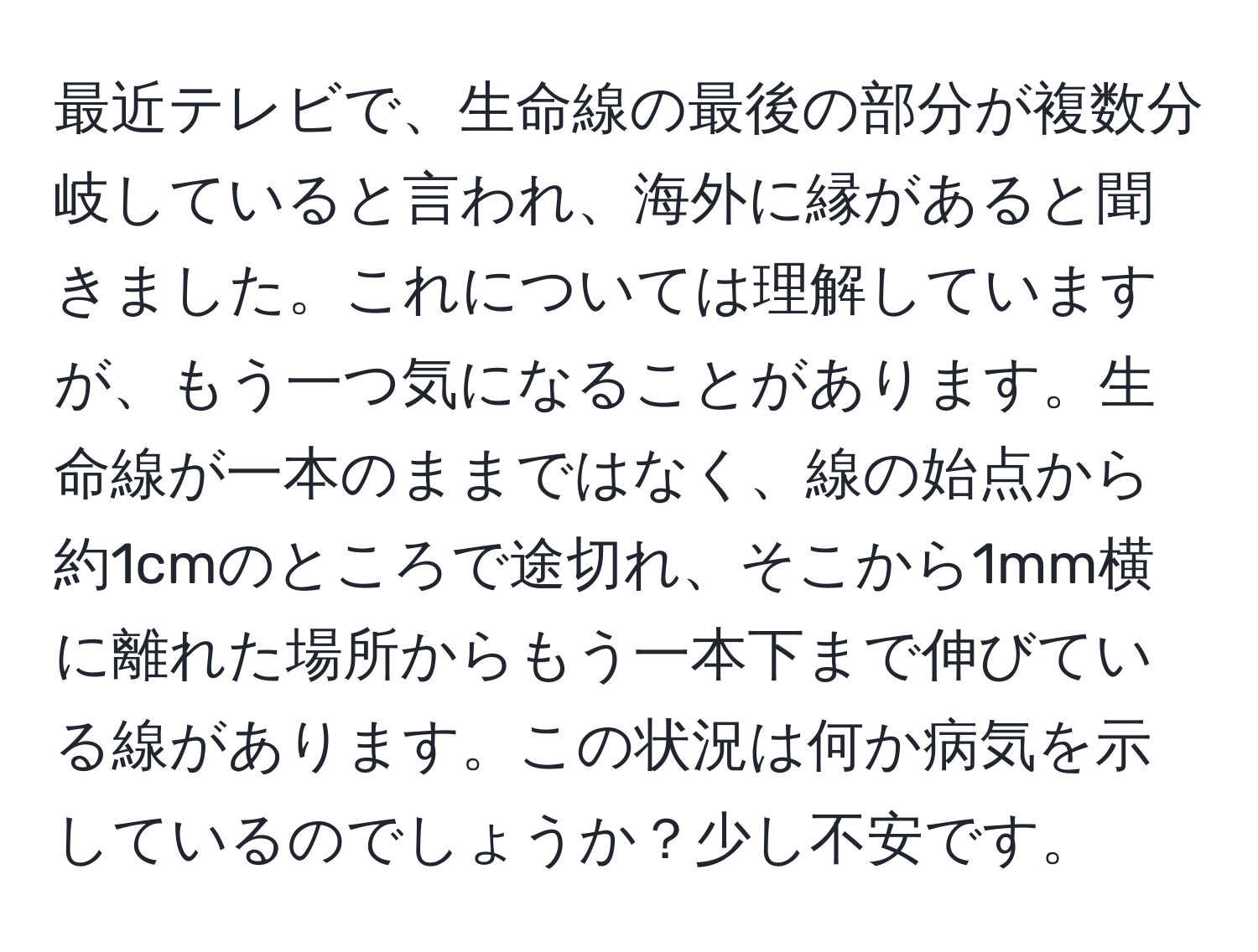 最近テレビで、生命線の最後の部分が複数分岐していると言われ、海外に縁があると聞きました。これについては理解していますが、もう一つ気になることがあります。生命線が一本のままではなく、線の始点から約1cmのところで途切れ、そこから1mm横に離れた場所からもう一本下まで伸びている線があります。この状況は何か病気を示しているのでしょうか？少し不安です。