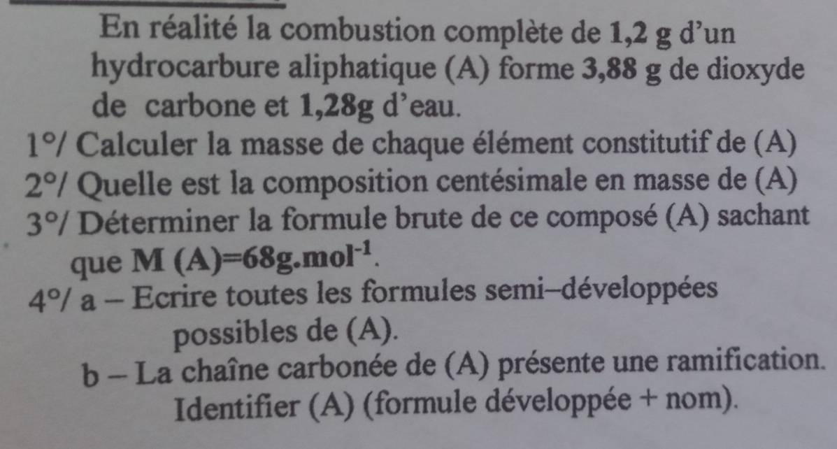 En réalité la combustion complète de 1,2 g d'un 
hydrocarbure aliphatique (A) forme 3,88 g de dioxyde 
de carbone et 1,28g d’eau. 
1°/ Calculer la masse de chaque élément constitutif de (A) 
2°/ Quelle est la composition centésimale en masse de (A)
2° * Déterminer la formule brute de ce composé (A) sachant 
que M(A)=68g.mol^(-1). 
4º/ a - Ecrire toutes les formules semi-développées 
possibles de (A). 
b - La chaîne carbonée de (A) présente une ramification. 
Identifier (A) (formule développée + nom).