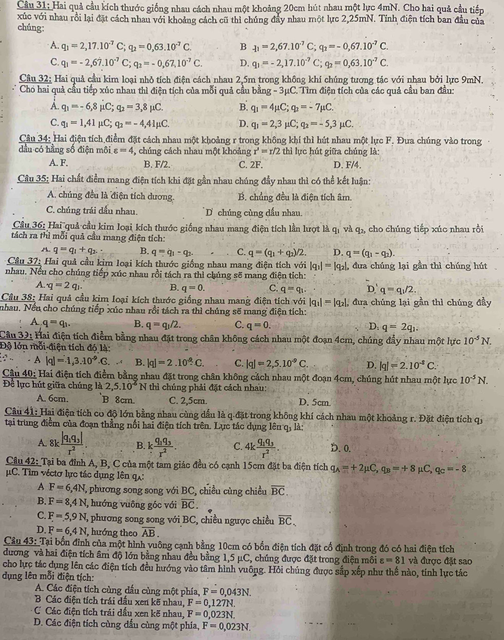 Hai quả cầu kích thước giống nhau cách nhau một khoảng 20cm hút nhau một lực 4mN. Cho hai quả cầu tiếp
xúc với nhau rồi lại đặt cách nhau với khoảng cách cũ thì chúng đẩy nhau một lực 2,25mN. Tính điện tích ban đầu của
chúng:
A. q_1=2,17.10^(-7)C;q_2=0,63.10^(-7)C. B -11=2,67.10^(-7)C 、. q_2=-0,67.10^(-7)C.
C. q_1=-2,6dot 7.10^(-7)C;q_2=-0,67,10^(-7)C. D. q_1=-2,17.10^(-7) C; q_2=0,63.10^(-7)C.
Câu 32: Hai quả cầu kim loại nhỏ tích điện cách nhau 2,5m trong không khí chúng tương tác với nhau bởi lực 9mN.
Cho hai quả cầu tiếp xúc nhau thì điện tích của mỗi quả cầu bằng - 3μC. Tìm điện tích của các quả cầu ban đầu:
A. q_1=-6,8mu C;q_2=3,8mu C. B. q_1=4mu C;q_2=-7mu C.
C. q_1=1,41mu C;q_2=-4,41mu C. D. q_1=2,3mu C;q_2=-5,3mu C.
Câu 34: Hai điện tích điểm đặt cách nhau một khoảng r trong không khí thì hút nhau một lực F. Đưa chúng vào trong
dầu có hằng số điện môi varepsilon =4 , chúng cách nhau một khoảng r'=r/2 thì lực hút giữa chúng là:
A. F. B. F/2. C. 2F. D. F/4.
Câu 35: Hai chất điểm mang điện tích khi đặt gần nhau chúng đầy nhau thì có thể kết luận:
A. chúng đều là điện tích dương. B. chủng đều là điện tích âm.
C. chúng trái dấu nhau. D chúng cùng dấu nhau.
Câu 36: Hai quả cầu kim loại kích thước giống nhau mang điện tích lần lượt là qi và - q 2, cho chúng tiếp xúc nhau rồi
tách ra thì mỗi quả cầu mang điện tích:
A. q=q_1+q_2. B. q=q_1-q_2. C. q=(q_1+q_2)/2. D. q=(q_1-q_2).
Cầu 37: Hai quả cầu kim loại kích thước giống nhau mang điện tích với |q_1|=|q_2|, đưa chúng lại gần thì chúng hút
nhau. Nếu cho chúng tiếp xúc nhau rồi tách ra thì chúng sẽ mang điện tích:
A. q=2q_1. B. q=0. C. q=q_1. D q=q_1/2.
Câu 38: Hai quả cầu kim loại kích thước giống nhau mang điện tích với |q_1|=|q_2|, đưa chúng lại gần thì chúng đầy
nhau. Nếu cho chúng tiếp xúc nhau rồi tách ra thì chúng sẽ mang điện tích:
A. q=q_1. B. q=q_1/2. C. q=0. D: q=2q_1.
Câu 32: Hai điện tích điểm bằng nhau đặt trong chân không cách nhau một đoạn 4cm, chúng đẩy nhau một lực 10^(-5)N.
Độ lớn mỗi điện tích đó là:
.. . - A |q|=1,3.10^(-9).G. B. |q|=2.10^(-9)C. C. |q|=2,5.10^(-9)C. |q|=2.10^(-8)C.
D.
Câu 40: Hai điện tích điểm bằng nhau đặt trong chân không cách nhau một đoạn 4cm, chúng hút nhau một lực 10^(-5)N.
Để lực hút giữa chúng là 2,5.10^(-6)N thì chúng phải đặt cách nhau:
A. 6cm. B 8cm. C. 2,5cm. D. 5cm.
Câu 41: Hai điện tích co độ lớn bằng nhau cùng dấu là q.đặt trong không khí cách nhau một khoảng r. Đặt điện tích qỷ
tại trung điểm của đoạn thẳng nổi hai điện tích trên. Lực tác dụng lên q, là:
A. 8kfrac |q_1q_3|r^2. B. kfrac q_1q_3r^2. 4kfrac q_1q_3r^2. D. 0.
C.
Câu 42: Tại ba đỉnh A, B, C của một tam giác đều có cạnh 15cm đặt ba điện tích q_A=+2mu C,q_B=+8 mu C,q_c=-8
μC. Tìm véctơ lực tác dụng lên qa:
A F=6,4N ,, phương song song với BC, chiều cùng chiều overline BC.
B. F=8,4N , hướng vuông góc với overline BC.
C. F=5,9N, %, phương song song với BC, chiều ngược chiều overline BC.
D. F=6,4N , hướng theo overline AB.
Cầu 43: Tại bốn đỉnh của một hình vuông cạnh bằng 10cm có bốn điện tích đặt cổ định trong đó có hai điện tích
dương và hai điện tích âm độ lớn bằng nhau đều bằng 1,5 μC, chúng được đặt trong điện môi varepsilon =81 và được đặt sao
cho lực tác dụng lên các điện tích đều hướng vào tâm hình vuông. Hỏi chúng được sắp xếp như thế nào, tính lực tác
dụng lên mỗi điện tịch:
A. Các điện tích cùng dấu cùng một phía, F=0,043N.
B Các điện tích trái dấu xen kẽ nhau, F=0,127N.
C Các điện tích trái dấu xen kẽ nhau, F=0,023N.
D. Các điện tích cùng dấu cùng một phía, F=0,023N.