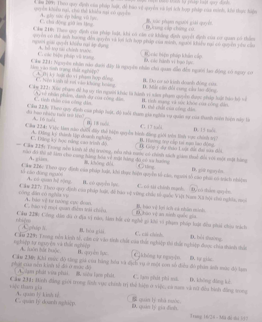 ực mện teo trình tự pháp luật quy định.
Cầu 209: Theo quy định của pháp luật, để bão vệ quyền và lợi ích hợp pháp của minh, khi thực hiện
quyền khiều nại, chú thể khiếu nại có quyền
A. gây sức ép bằng vũ lực. B. xúc phạm người giải quyết.
C. chú động giữ im lậng. D. cung cấp chứng cứ.
Câu 210: Theo quy định của pháp luật, khi có căn cứ khẳng định quyết định của cơ quan có thẩm
quyền có thể ảnh hướng đến quyền và lợi ích hợp pháp của mình, người khiếu nại có quyền yêu câu
người giải quyết khiều nại áp dụng
A. hỗ trợ tài chính trước. B các biện pháp khẩn cấp.
C. các biện pháp vũ trang. D. các hành vì bạo lực.
Câu 221: Nguyên nhân nào dưới đây là nguyên nhân chủ quan dẫn đến người lao động có nguy cơ
lâm vào tình trạng thất nghiệp?
A. Bị ký luật do vi phạm hợp đồng. B. Do cơ sở kính doanh đóng cửa.
C. Nền kinh tế rơi vào khúng hoàng. D. Mất cân đổi cung cầu lao động.
Câu 222: Xúc phạm để hạ uy tín người khác là hành vi xâm phạm quyền được pháp luật bảo hộ về
A, về nhân phẩm, danh dự của công dân, B. tính mạng và sức khỏe của công dân.
C. tinh thần của công dân. D. thể chất của công dân.
Cầu 223: Theo quy định của pháp luật, độ tuổi tham gia nghĩa vụ quân sự của thanh niên hiện này là
đú bao nhiều tuổi trở lên?
A. 16 tuổi, Bì 18 tuổi. C. 17 tuổi. D. 15 tuổi.
Cầu 224: Việc làm nào dưới đây thể hiện quyền bình đẳng giới trên lĩnh vực chính trị?
A. Đăng ký thành lập doanh nghiệp. B. Hưởng trợ cấp tai nạn lao động.
C. Dăng ký học nâng cao trình độ. D. Góp ý dự thảo Luật đất đai sửa đôi,
Câu 225: Trong nền kinh tế thị trường, nếu nhà nước có chính sách giám thuế đối với một mặt hãng
nào đó thì sẽ làm cho cung hàng hóa về mặt hàng đó có xu hướng
A. giám. B. không dổi C2tāng D. giữ nguyên.
Cầu 226: Theo quy định của pháp luật, khi thực hiện quyền tố cáo, người tổ cáo phái có trách nhiệm
tổ cáo đúng người
A. có quan hệ rộng. B. có quyền lực. C. có tài chính mạnh. D) có thằm quyền.
Câu 227: Theo quy định của pháp luật, để báo vệ vững chắc tổ quốc Việt Nam Xã hội chủ nghĩa, mọi
công dân có nghĩa vụ
A. bảo vệ tư tưởng cực đoan. B. bào vệ lợi ích cá nhân mình.
C. báo vệ mọi quan điểm trái chiều. D. báo vệ an ninh quốc gia.
Câu 228: Công dân dù ở địa vị nào, lâm bắt cứ nghề gi khí vi phạm pháp luật đều phải chịu trách
nhiệm
( A)pháp lí. B. hòa giải. C. cải chính. D. bồi thường.
Cầu 229: Trong nền kinh tế, căn cứ vào tính chất của thất nghiệp thi thất nghiệp được chia thành thất
nghiệp tự nguyện và thất nghiệp
A. luôn bắt buộc. B. quyền lực. C) không tự nguyện. D. tự giác.
Câu 230: Khi mức độ tăng giá của hàng hóa và dịch vụ ở một con số điều đó phân ánh mức độ lạm
phát của nền kinh tế đó ở mức độ
A.) lạm phát vừa phải. B. siêu lạm phát. C. lạm phát phi mã. D. không đáng kè.
Câu 231: Bình đăng giới trong lĩnh vực chính trị thể hiện ở việc, cả nam và nữ đều bình đẳng trong
việc tham gia
A. quân lý kinh tế. Bì quán lý nhà nước.
C. quân lý doanh nghiệp. D. quân lý gia đinh.
Trang 16/24 - Mã đề thi 357