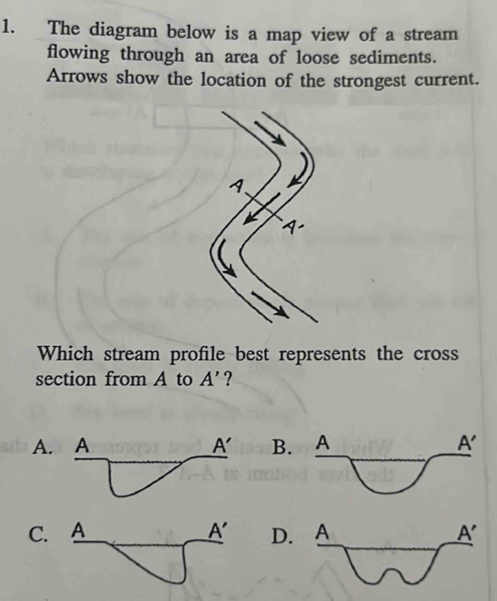 The diagram below is a map view of a stream
flowing through an area of loose sediments.
Arrows show the location of the strongest current.
1、
1
Which stream profile best represents the cross
section from A to A' ?
A. B.
C. D.