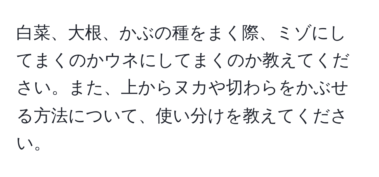 白菜、大根、かぶの種をまく際、ミゾにしてまくのかウネにしてまくのか教えてください。また、上からヌカや切わらをかぶせる方法について、使い分けを教えてください。