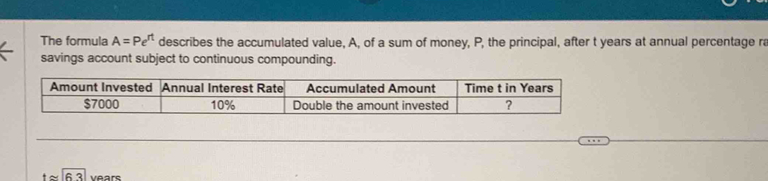 The formula A=Pe^(rt) describes the accumulated value, A, of a sum of money, P, the principal, after t years at annual percentage ra 
savings account subject to continuous compounding.
tapprox 6.3 Vears