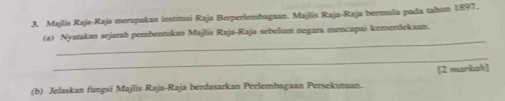 Majlis Raja-Raja merupakan institusi Raja Berperlembagaan. Majlis Raja-Raja bermala pada tahun 1897. 
_ 
(a) Nyatakan sejarah pembentukan Majlis Raja-Raja sebelum negara mencapai kemerdekaan. 
_ 
[2 markah] 
(b) Jelaskan fungsi Majlis Raja-Raja berdasarkan Perlembagaan Persekunaan.