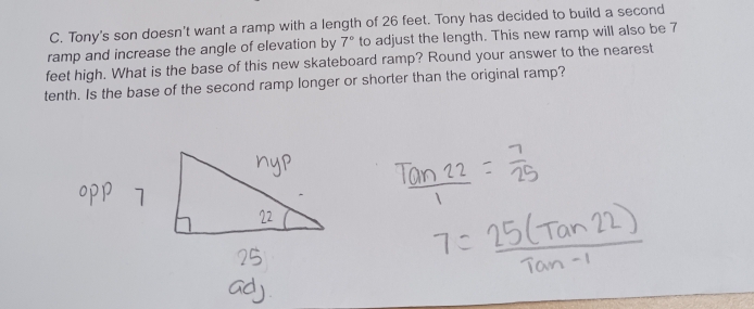 Tony's son doesn't want a ramp with a length of 26 feet. Tony has decided to build a second 
ramp and increase the angle of elevation by 7° to adjust the length. This new ramp will also be 7
feet high. What is the base of this new skateboard ramp? Round your answer to the nearest 
tenth. Is the base of the second ramp longer or shorter than the original ramp?