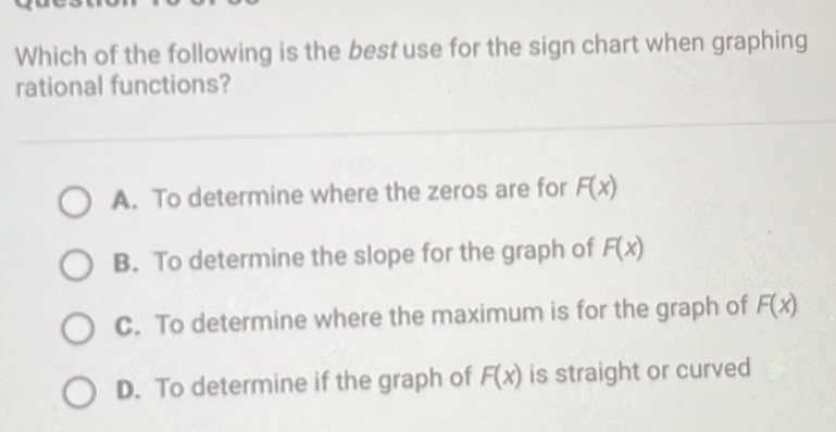 Which of the following is the best use for the sign chart when graphing
rational functions?
A. To determine where the zeros are for F(x)
B. To determine the slope for the graph of F(x)
C. To determine where the maximum is for the graph of F(x)
D. To determine if the graph of F(x) is straight or curved