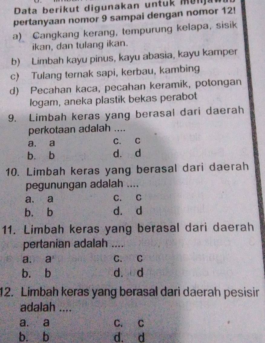 Data berikut digunakan untuk Manja
pertanyaan nomor 9 sampai dengan nomor 12!
a) Cangkang kerang, tempurung kelapa, sisik
ikan, dan tulang ikan.
b) Limbah kayu pinus, kayu abasia, kayu kamper
c) Tulang ternak sapi, kerbau, kambing
d) Pecahan kaca, pecahan keramik, potongan
logam, aneka plastik bekas perabot
9. Limbah keras yang berasal dari daerah
perkotaan adalah ....
a. a C. C
b. b d. d
10. Limbah keras yang berasal dari daerah
pegunungan adalah ....
a. a C. C
bù b d. d
11. Limbah keras yang berasal dari daerah
pertanian adalah ....
a. a C. C
b. b d. d
12. Limbah keras yang berasal dari daerah pesisir
adalah ....
a. a C. C
bù b d. d