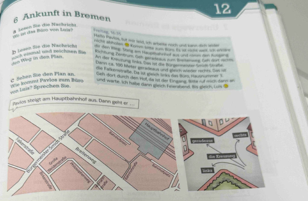 12 
6 Ankunft in Bremen 
a Lesen Sie die Nachricht. 
We ist das Büro von Luis? Freitag, 16:35
Hallo Pavios, tut mir leid, ich arbelte noch und kann dich leider 
nicht abholen # Komm bitte zum Büro. Es ist nicht weit. Ich erkläre 
b Lesen Sie die Nachricht dir den Weg: Steig am Hauptbahnhof aus und nimm den Ausgang 
noch einmal und zeichnen Sie Richtung Zentrum. Geh geradeaus zum Breitenweg. Geh dört rechts 
den Weg in den Plan. 
An der Kreuzung links. Das ist die Bürgermeister-Smidt-Straße. 
Dann ca. 100 Meter geradeaus und gleich wieder rechts. Das ist 
die Falkenstraße. Da ist gleich links das Büro. Hausnummer 3
C Sehen Sie den Plan an. Geh dort durch den Hof, da ist der Eingang. Bitte ruf mich dann an 
Wie kommt Pavlos zum Büro und warte. Ich habe dann gleich Feierabend. Bis gleich, Luis 
von Luis? Sprechen Sie. 
Pavlos steigt am Hauptbahnhof aus. Dann geht er ..