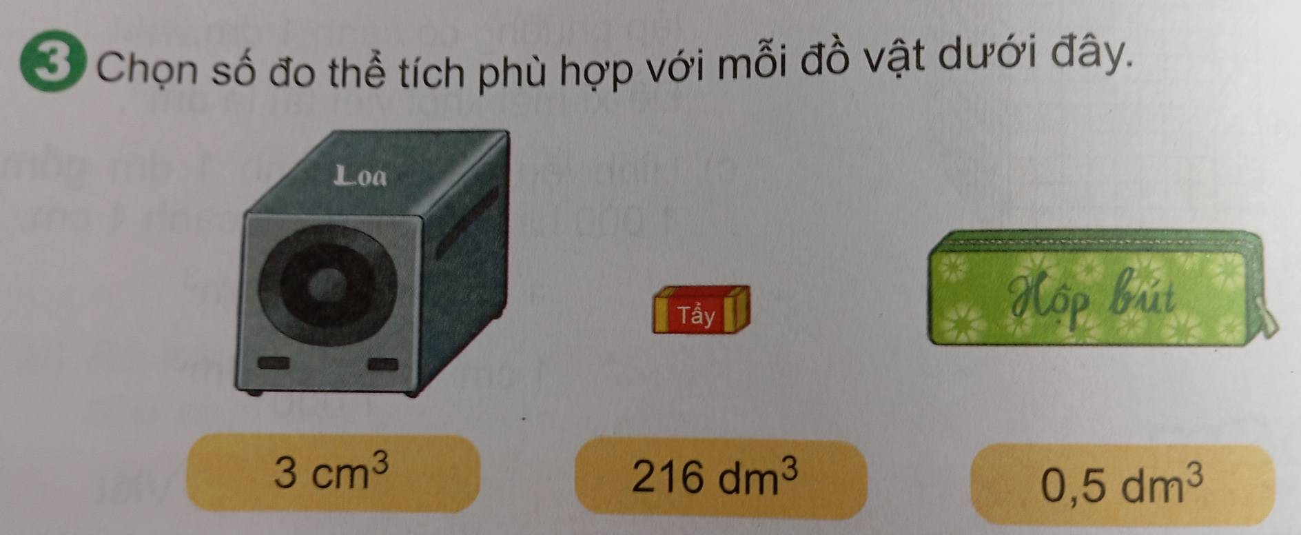 Ở Chọn số đo thể tích phù hợp với mỗi đồ vật dưới đây. 
Loa 
or 
Tầy 
Hộp bút
3cm^3
216dm^3
0,5dm^3