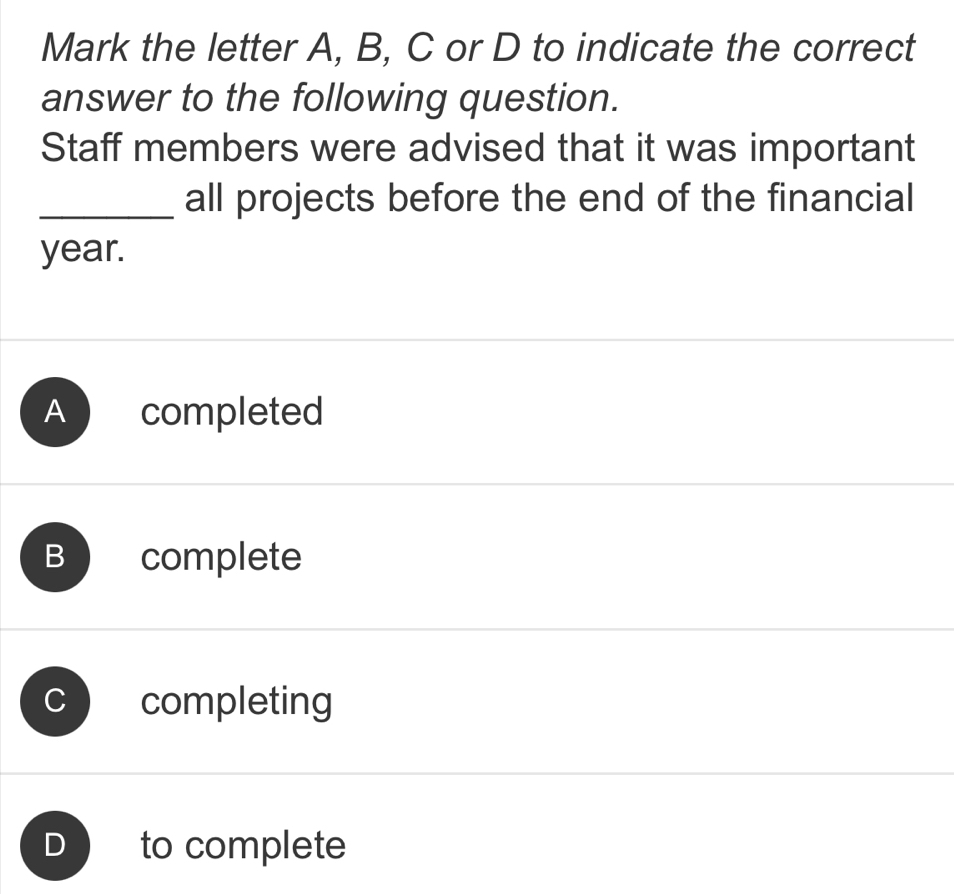 Mark the letter A, B, C or D to indicate the correct
answer to the following question.
Staff members were advised that it was important
_all projects before the end of the financial
year.
B complete
completing
to complete