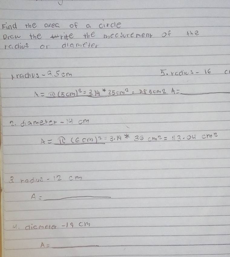 Find the area of a circle 
praw the write the mecsurement of the 
radius or diameter 
1radius- a. 5cm 5. radics- i6 c 
A=_ 10(5cm)^2=3.14^*25cm^2=785cm2A=_  1 _ 
2. diameter- 1 cm
A=π (6(6cm)^2=3.14*36cm^2=113.04cm^2
a radiue - 12 cm
A=_ 
21. clicmeter - 19 cm
__ A=_ 