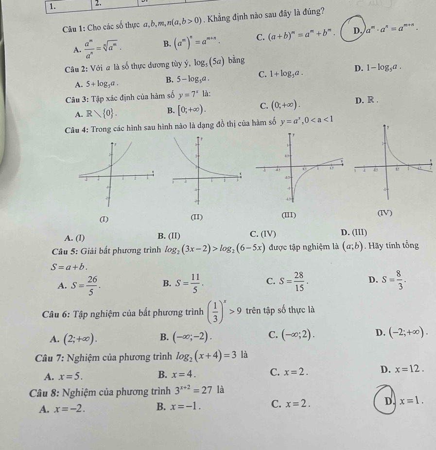 Cho các số thực a,b,m, n(a,b>0) Khẳng định nào sau đây là đúng?
A.  a^m/a^n =sqrt[n](a^m). B. (a^m)^n=a^(m+n). C. (a+b)^m=a^m+b^m. D. a^m· a^n=a^(m+n).
Câu 2: Với a là số thực dương tùy y,log _5(5a) bǎng
A. 5+log _5a. B. 5-log _5a. C. 1+log _5a. D. 1-log _5a.
Câu 3 :Ta ip xác định của hàm số y=7^x1a.
A. R 0 . B. [0;+∈fty ). C. (0;+∈fty ).
D. R .
Câu 4: Trong các hình sau hình nào là dạng 4widehat  thị của hàm số y=a^x,0
(I) (II) (III) (IV)
A. (I) B. (II) C. (IV) D. (III)
Câu 5: Giải bất phương trình log _2(3x-2)>log _2(6-5x) được tập nghiệm là (a;b). Hãy tính tổng
S=a+b.
C.
A. S= 26/5 . S= 11/5 . S= 28/15 . D. S= 8/3 .
B.
Câu 6: Tập nghiệm của bất phương trình ( 1/3 )^x>9 trên tập số thực là
A. (2;+∈fty ). (-∈fty ;-2). (-∈fty ;2). (-2;+∈fty ).
B.
C.
D.
Câu 7: Nghiệm của phương trình log _2(x+4)=3 là
A. x=5. B. x=4. C. x=2. D. x=12.
*  Câu 8: Nghiệm của phương trình 3^(x+2)=27 là
A. x=-2.
B. x=-1.
C. x=2.
D. x=1.