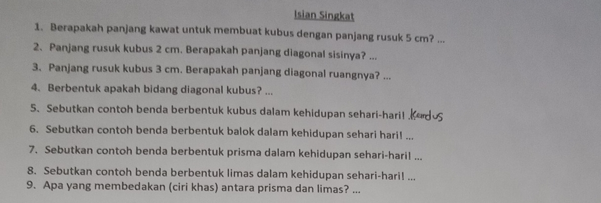 Isian Singkat 
1. Berapakah panjang kawat untuk membuat kubus dengan panjang rusuk 5 cm? ... 
2、Panjang rusuk kubus 2 cm. Berapakah panjang diagonal sisinya? ... 
3. Panjang rusuk kubus 3 cm. Berapakah panjang diagonal ruangnya? ... 
4. Berbentuk apakah bidang diagonal kubus? ... 
5、 Sebutkan contoh benda berbentuk kubus dalam kehidupan sehari-hari! 
6. Sebutkan contoh benda berbentuk balok dalam kehidupan sehari hari! ... 
7. Sebutkan contoh benda berbentuk prisma dalam kehidupan sehari-hari! ... 
8. Sebutkan contoh benda berbentuk limas dalam kehidupan sehari-hari! ... 
9. Apa yang membedakan (ciri khas) antara prisma dan limas? ...