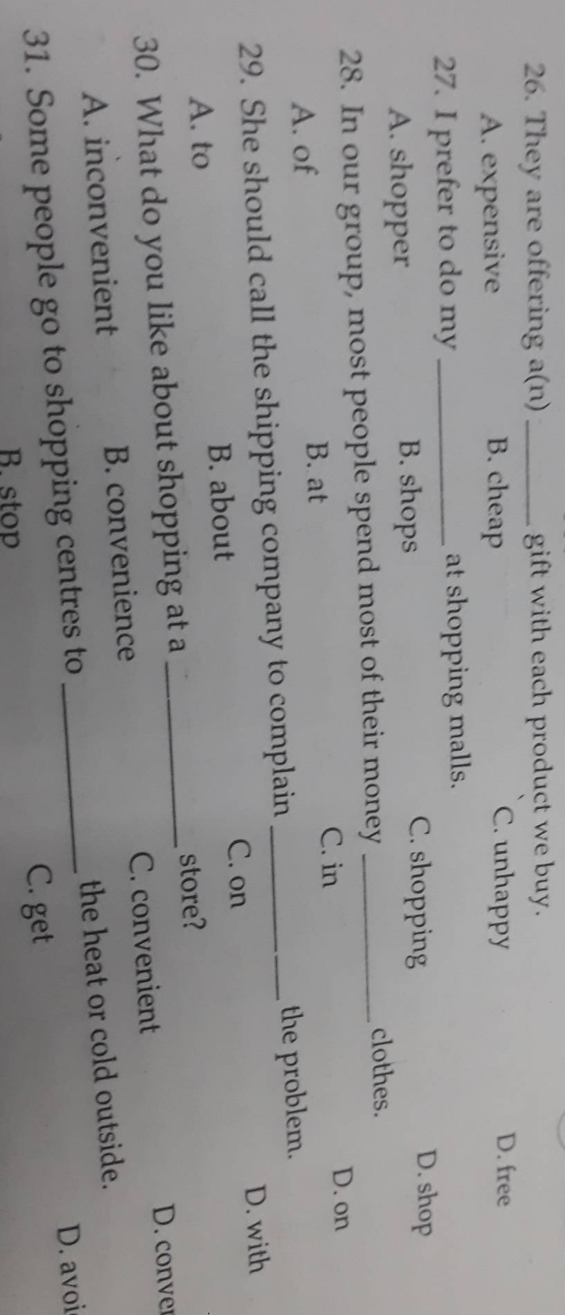They are offering a(n) _gift with each product we buy.
A. expensive B. cheap
C. unhappy D. free
27. I prefer to do my _at shopping malls.
A. shopper
B. shops
C. shopping D. shop
28. In our group, most people spend most of their money_
clothes.
C. in D. on
A. of B. at
29. She should call the shipping company to complain _the problem.
C. on
A. to B. about D. with
30. What do you like about shopping at a _store?
D. conver
A. inconvenient B. convenience C. convenient
31. Some people go to shopping centres to _the heat or cold outside.
D. avoi
B. stop
C. get