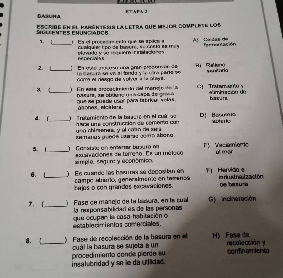 ETAPA 2
BASURA
ESCRIBE EN EL PARÉNTESIS LA LETRA QUE MEJOR COMPLETE LOS
SIGUIENTES ENUNCIADOS.
1. (_ ) Es el procedimiento que se aplica a A) Celdas de
cualquier tipo de basura, su costo es muy fermentación
elevado y se requiere instalaciones
especiales
2. ( ) En este proceso una gran proporción de B) Relleno
_la basura se va al fondo y la otra parte se sanitario
corre el riesgo de volver a la playa.
3. (_ ) En este procedimiento del manejo de la C) Tratamiento y
basura, se obtiene una capa de grasa eliminación de
que se puede usar para fabricar velas, basura
jabones, etcétera.
4. (_ ) Tratamiento de la basura en el cuál se D) Basurero
hace una construcción de cemento con abierto
una chimenea, y al cabo de seis
semanas puede usarse como abono.
5. (_ ) Consiste en enterrar basura en E) Vaciamiento
excavaciones de terreno. Es un método al mar
simple, seguro y económico.
6. (_ ) Es cuando las basuras se depositan en F) Hervido e
campo abierto, generalmente en terrenos industrialización
bajos o con grandes excavaciones. de basura
7. (_ ) Fase de manejo de la basura, en la cual G) Incineración
la responsabilidad es de las personas
que ocupan la casa-habitación o
establecimientos comerciales.
8.(_ ) Fase de recolección de la basura en el H) Fase de
cuál la basura se sujeta a un recolección y
procedimiento donde pierde su confinamiento
insalubridad y se le da utilidad.