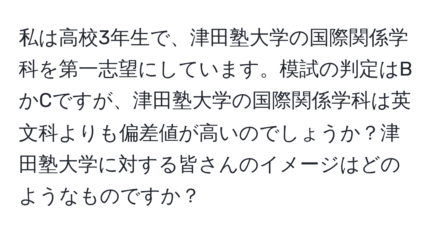 私は高校3年生で、津田塾大学の国際関係学科を第一志望にしています。模試の判定はBかCですが、津田塾大学の国際関係学科は英文科よりも偏差値が高いのでしょうか？津田塾大学に対する皆さんのイメージはどのようなものですか？