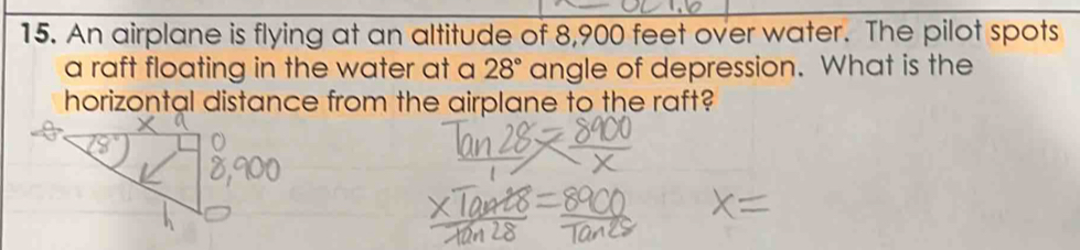 An airplane is flying at an altitude of 8,900 feet over water. The pilot spots 
a raft floating in the water at a 28° angle of depression. What is the 
horizontal distance from the airplane to the raft?