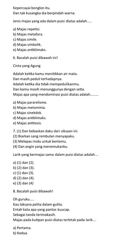 Kepercayai bonglon itu.
Dan tak kusangka dia berpindah warna.
Jenis majas yang ada dalam puisi diatas adalah.....
a) Majas repetisi.
b) Majas metafora.
c) Majas simile.
d) Majas simbolik.
e) Majas antiklimaks.
6. Bacalah puisi dibawah ini!
Cinta yang Agung
Adalah ketika kamu menitikkan air mata.
Dan masih peduli terhadapnya.
Adalah ketika dia tidak mempedulikanmu.
Dan kamu masih menunggunya dengan setia.
Majas apa yang mendominasi puisi diatas adalah.........
a) Majas pararelisme.
b) Majas metonimia.
c) Majas sinekdok.
d) Majas antiklimaks.
e) Majas antitesis.
7. (1) Dan bebaskan daku dari siksaan ini.
(2) Biarkan sang rembulan menyapaku.
(3) Melepas rindu untuk bertemu.
(4) Dan angin yang menemukanku.
Larik yang bermajas sama dalam puisi diatas adalah....
a) (1) dan (2).
b) (2) dan (3).
c) (1) dan (3).
d) (2) dan (4).
e) (3) dan (4)
8. Bacalah puisi dibawah!
Oh guruku.....
Kau laksana pelita dalam gulita.
Entah kata apa yang pantas kuucap.
Sebagai tanda terimakasih.
Majas pada kutipan puisi diatas terletak pada larik....
a) Pertama.
b) Kedua.