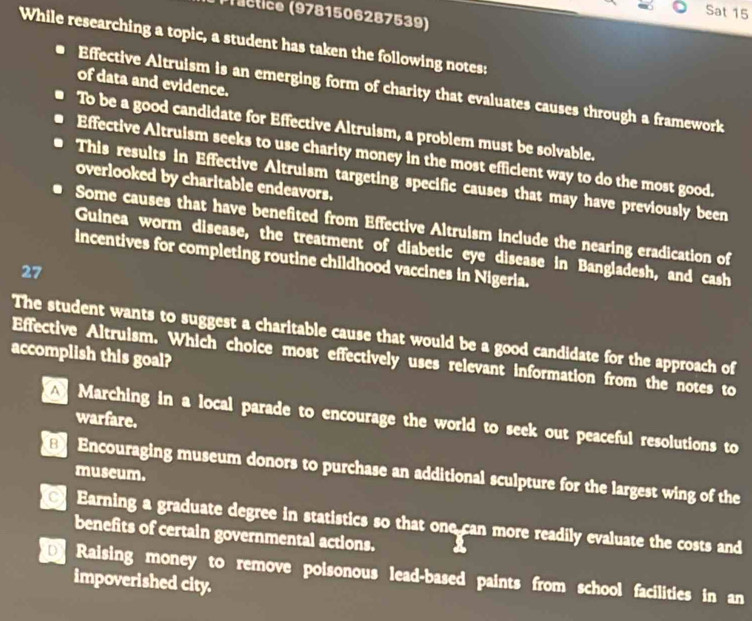 Sat 15
*ractice (9781506287539)
While researching a topic, a student has taken the following notes:
of data and evidence.
Effective Altruism is an emerging form of charity that evaluates causes through a framework
To be a good candidate for Effective Altruism, a problem must be solvable.
Effective Altruism seeks to use charity money in the most efficient way to do the most good.
This results in Effective Altruism targeting specific causes that may have previously been
overlooked by charitable endeavors.
Some causes that have benefited from Effective Altruism include the nearing eradication of
Guinea worm disease, the treatment of diabetic eye disease in Bangladesh, and cash
incentives for completing routine childhood vaccines in Nigeria.
27
The student wants to suggest a charitable cause that would be a good candidate for the approach of
accomplish this goal?
Effective Altruism. Which choice most effectively uses relevant information from the notes to
warfare.
A Marching in a local parade to encourage the world to seek out peaceful resolutions to
Encouraging museum donors to purchase an additional sculpture for the largest wing of the
museum.
Earning a graduate degree in statistics so that one can more readily evaluate the costs and
benefits of certain governmental actions.
Raising money to remove poisonous lead-based paints from school facilities in an
impoverished city.