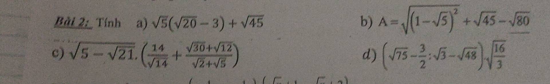 Tính a) sqrt(5)(sqrt(20)-3)+sqrt(45) b) A=sqrt((1-sqrt 5))^2+sqrt(45)-sqrt(80)
c) sqrt(5-sqrt 21),( 14/sqrt(14) + (sqrt(30)+sqrt(12))/sqrt(2)+sqrt(5) ) (sqrt(75)- 3/2 :sqrt(3)-sqrt(48))· sqrt(frac 16)3
d)