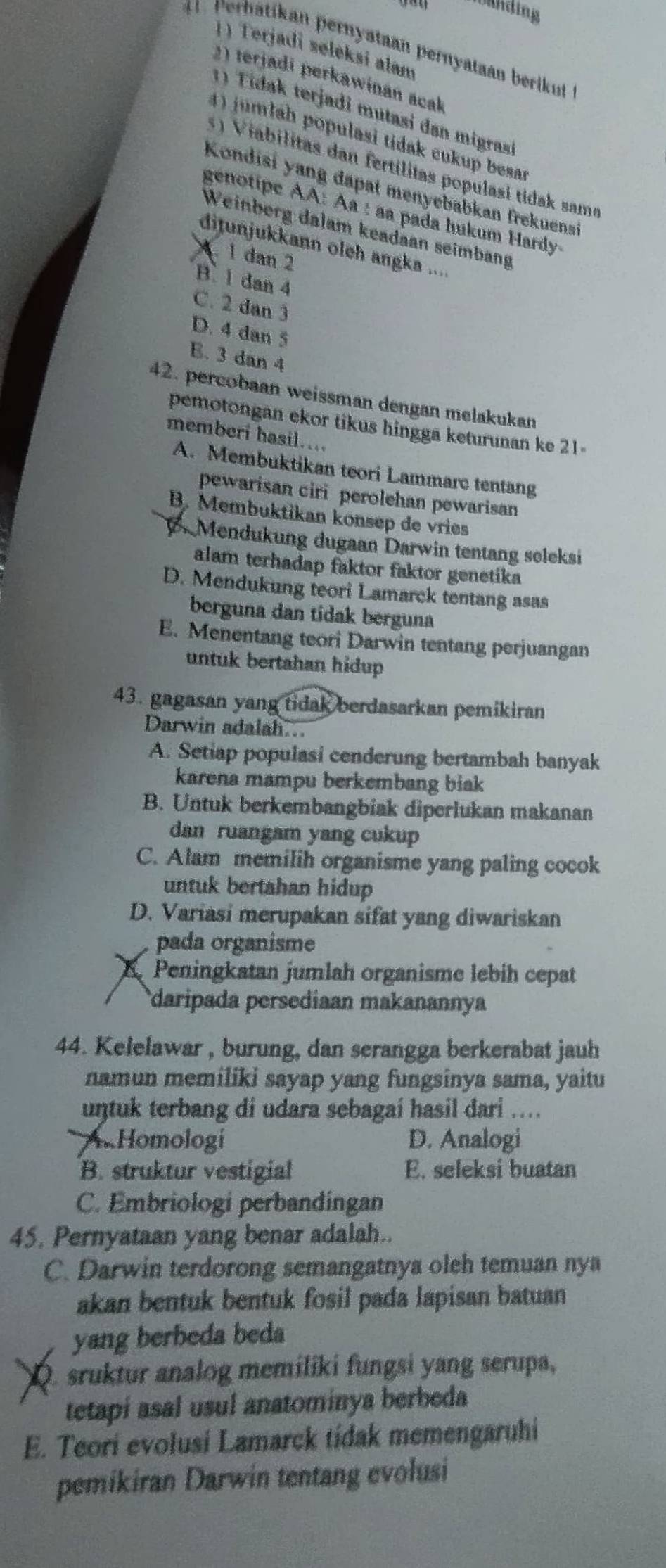 Urnding
1) Terjadi søleksi alam
Perhatikan pernyataan pernyataan berikut
2) terjadi perkawinan acak
1) Tidak terjadi mutasi dan migrasi
4) jumlah populasi tidak cukup besar
s   V iabilitas dan fertilitas populasi tidak same
Kondisi yang dapat menyebabkan frekuensi
genotipe AA: Àª : aa pada hukum Hardy-
Weinberg dalam keadaan seimbang
dijunjukkann oleh angka ....
1 dan 2
B. 1 dan 4
C. 2 dan 3
D. 4 dan 5
E. 3 dan 4
42. percobaan weissman dengan melakukan
pemotongan ekor tikus hingga keturunan ke 21
memberi hasil...
A. Membuktikan teori Lammarc tentang
pewarisan ciri perolehan pewarisan
B. Membuktikan konsep de vries
B Mendukung dugaan Darwin tentang seleksi
alam terhadap faktor faktor genetika
D. Mendukung teori Lamarck tentang asas
berguna dan tidak berguna
E. Menentang teori Darwin tentang perjuangan
untuk bertahan hidup 
43. gagasan yang tidak berdasarkan pemikiran
Darwin adalah..
A. Setiap populasi cenderung bertambah banyak
karena mampu berkembang biak
B. Untuk berkembangbiak diperlukan makanan
dan ruangam yang cukup
C. Alam memilih organisme yang paling cocok
untuk bertahan hidup
D. Variasi merupakan sifat yang diwariskan
pada organisme
a Peningkatan jumlah organisme lebih cepat
daripada persediaan makanannya
44. Kelelawar , burung, dan serangga berkerabat jauh
namun memiliki sayap yang fungsinya sama, yaitu
untuk terbang di udara sebagai hasil dari ....
A. Homologi D. Analogi
B. struktur vestigial E. seleksi buatan
C. Embriologi perbandingan
45. Pernyataan yang benar adalah..
C. Darwin terdorong semangatnya oleh temuan nya
akan bentuk bentuk fosil pada lapisan batuan
yang berbeda beda
Q. sruktur analog memiliki fungsi yang serupa,
tetapi asal usul anatominya berbeda
E. Teori evolusi Lamarck tidak memengaruhi
pemikiran Darwin tentang evolusi