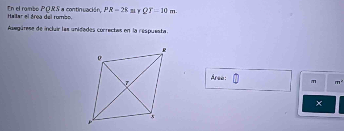 En el rombo PQRS a continuación, PR=28m y QT=10m. 
Hallar el área del rombo. 
Asegúrese de incluir las unidades correctas en la respuesta. 
Área:
m m^2
×