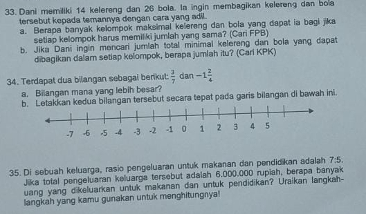 Dani memiliki 14 kelereng dan 26 bola. la ingin membagikan kelereng dan bola 
tersebut kepada temannya dengan cara yang adil. 
a. Berapa banyak kelompok maksimal kelereng dan bola yang dapat ia bagi jika 
setiap kelompok harus memiliki jumlah yang sama? (Cari FPB) 
b. Jika Dani ingin mencari jumlah total minimal kelereng dan bola yang dapat 
dibagikan dalam setiap kelompok, berapa jumlah itu? (Cari KPK) 
34. Terdapat dua bilangan sebagai berikut:  3/7  dan -1 2/4 
a. Bilangan mana yang lebih besar? 
b. Letakkan kedua bilangan tersebut secara tepat pada garis bilangan di bawah ini. 
35. Di sebuah keluarga, rasio pengeluaran untuk makanan dan pendidikan adalah 7:5. 
Jika total pengeluaran keluarga tersebut adalah 6.000.000 rupiah, berapa banyak 
uang yang dikeluarkan untuk makanan dan untuk pendidikan? Uraikan langkah- 
langkah yang kamu gunakan untuk menghitungnya!