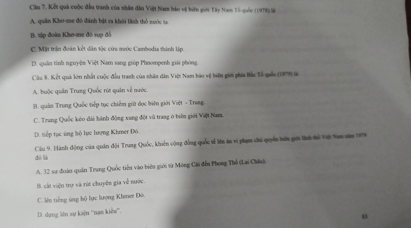 Kết quả cuộc đầu tranh của nhân dân Việt Nam bảo vệ biên giới Tây Nam Tổ quốc (1978) là
A. quân Khơ-me đỏ đánh bật ra khỏi lãnh thổ nước ta.
B. tập đoàn Khơ-me đỏ sụp đồ
C. Mặt trận đoàn kết dân tộc cứu nước Cambodia thành lập.
D. quân tình nguyện Việt Nam sang giúp Phnompenh giải phóng.
Câu 8. Kết quả lớn nhất cuộc đấu tranh của nhân dân Việt Nam bảo vệ biên giới phía Bắc Tổ quốc (1979) là
A. buộc quân Trung Quốc rút quân về nước.
B. quân Trung Quốc tiếp tục chiếm giữ dọc biên giới Việt - Trung.
C. Trung Quốc kéo dài hành động xung đột vũ trang ở biên giới Việt Nam.
D. tiếp tục ủng hộ lực lượng Khmer Đỏ.
Câu 9. Hành động của quân đội Trung Quốc, khiến cộng đồng quốc tế lên án vi phạm chủ quyền biên giới lãnh thỏ Việt Nam năm 1979
đó là
A. 32 sư đoàn quân Trung Quốc tiến vào biên giới từ Móng Cái đến Phong Thổ (Lai Châu).
B. cắt viện trợ và rút chuyên gia về nước.
C. lên tiếng ủng hộ lực lượng Khmer Đỏ.
D. dựng lên sự kiện “nạn kiều”.
83