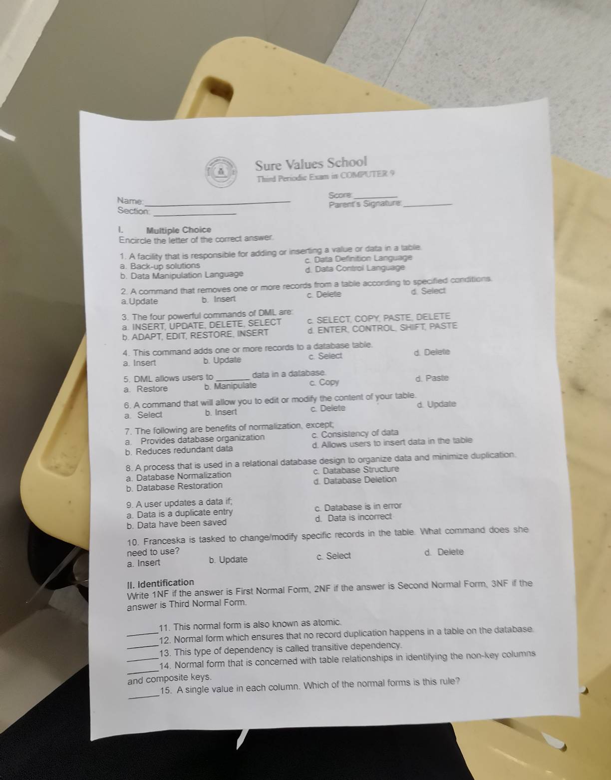 Sure Values School
Third Periodic Exam in COMPUTER 9
Name: _Score_
Parent's Signature_
Section_
L Multiple Choice
Encircle the letter of the correct answer
1. A facility that is responsible for adding or inserting a value or data in a table.
a. Back-up solutions c. Data Definition Language
b. Data Manipulation Language d. Data Control Language
2. A command that removes one or more records from a table according to specified conditions.
a.Update b. Insert c. Delete d. Sellect
3. The four powerful commands of DMIL are:
a. INSERT, UPDATE, DELETE, SELECT c. SELECT, COPY, PASTE, DELETE
b. ADAPT, EDIT, RESTORE, INSERT d. ENTER, CONTROL, SHIIFT, PASTE
4. This command adds one or more records to a database table. d. Delete
a. Insert b. Update c. Select
5. DML allows users to data in a dalabase. d. Paste
a. Restore b. Manipulate c. Copy
6. A command that will allow you to edit or modify the content of your table.
a. Select b. Insert c. Delete d. Update
7. The following are benefits of normalization, except;
a. Provides database organization c. Consistency of data
b. Reduces redundant data d. Allows users to insert data in the table
8. A process that is used in a relational database design to organize data and minimize duplication.
a. Database Normalization c. Database Structure
b. Database Restoration d. Database Deletion
9. A user updates a data if;
a. Data is a duplicate entry c. Database is in error
b. Data have been saved d. Data is incorrect
10. Franceska is tasked to change/modify specific records in the table. What command does she
need to use? d. Delete
a. Insert b. Update c. Select
II. Identification
Write 1NF if the answer is First Normal Form, 2NF if the answer is Second Normal Form, 3NF if the
answer is Third Normal Form.
11. This normal form is also known as atomic.
_12. Normal form which ensures that no record duplication happens in a table on the database.
_13. This type of dependency is called transitive dependency.
_
_14. Normal form that is concerned with table relationships in identifying the non-key columns
and composite keys.
_
15. A single value in each column. Which of the normal forms is this rule?