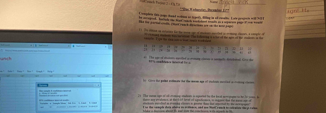 Name 
SlatCrunch Project 2 - Ch.7.8 
**Due Wednesday, December 11*" 
Complete this page (hand written or typed), filling in all results. Late projects will NOT 
be accepted. Include the StatCrunch worksheet results as a separate page if you would 
like for partial credit. (StatCrunch directions are on the next page) 
1) To obtain an estimate for the mean age of students enrolled in evening classes, a sample of
30 evening students was surveyed. The following is a list of the ages of the students in the 
sample. Type the data into a StatCrunch worksheet
18 18 19
* SautCnurc 1 19 20 20 20 20 21 21 21 21 22 22 22
23 23 24 26 26 27 28 30 30 32 35 36
=ntw//wwwabstcounth.comapp/indes.hbm= 36 41 45 
a) The age of students enrolled in evening classes is normally distributed. Give the 
unch 95% confidence interval for μ. 
or* Efa+ Duta= Stat= Graph= Help" 
V art varh 
b) Give the point estimate for the mean age of students enrolled in evening classes 
= × 
One sample Z confidence interval: 
2) The mean age of all evening students is reported by the local newspaper to be 24 years. Is 
there any evidence, at the 0.05 level of significance, to suggest that the mean age of 
Variable；n Sample Mean Std. Err. L. Limit C. Limit students enrolled in evening classes is greater than that reported by the newspaper? 
vai 25.531331 1.3013992 22.982638 28 084029 Use the sample data above as evidence, and use StatCrunch to calculate the p -value. 
Make a decision about Hs and state the conclusion with regards to Hi