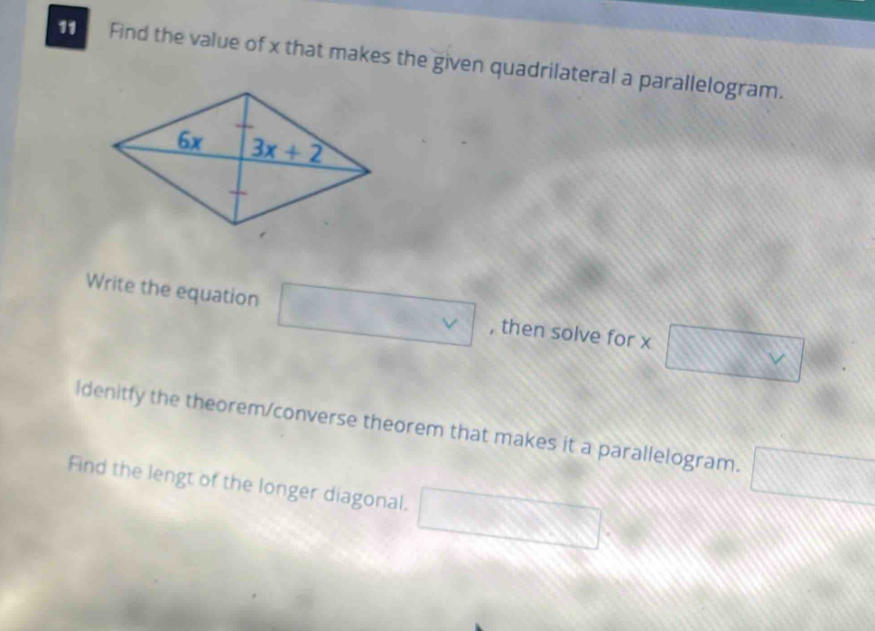 Find the value of x that makes the given quadrilateral a parallelogram.
Write the equation □ vee  , then solve for x □ v
Idenitfy the theorem/converse theorem that makes it a parallelogram. □
Find the lengt of the longer diagonal. □