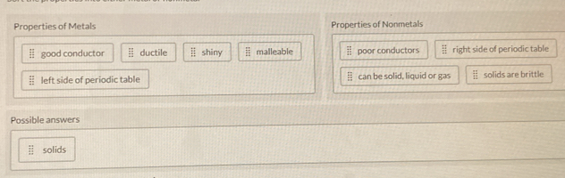 Properties of Metals Properties of Nonmetals
overline BE good conductor  51/12  ductile beginarrayr :: ::endarray shiny beginarrayr □  □  malleable frac 12 13 hline endarray poor conductors beginarrayr 14 14 _ 111endarray  right side of periodic table
≡ left side of periodic table frac frac mm can be solid, liquid or gas ┊ solids are brittle
Possible answers
 1 11/12  solids