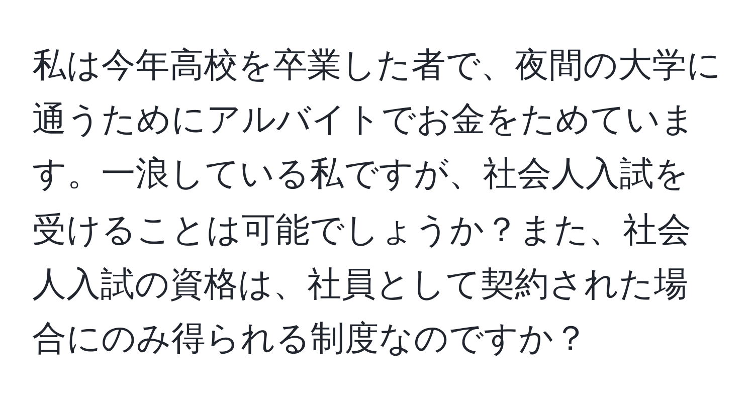 私は今年高校を卒業した者で、夜間の大学に通うためにアルバイトでお金をためています。一浪している私ですが、社会人入試を受けることは可能でしょうか？また、社会人入試の資格は、社員として契約された場合にのみ得られる制度なのですか？