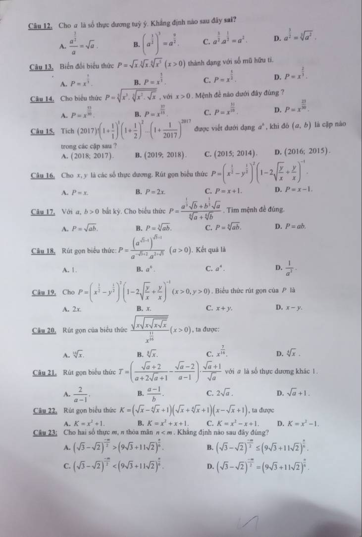 Câu 12, Cho a là số thực dương tuỷ ý. Khẳng định nào sau đây sai?
A. frac a^(frac 3)2a=sqrt(a). B. (a^(frac 1)2)^3=a^(frac 9)2. C. a^(frac 3)2· a^(frac 1)2=a^2. D. a^(frac 3)2=sqrt[3](a^2).
Câu 13. Biến đổi biểu thức P=sqrt(x).sqrt[3](x).sqrt[6](x^5)(x>0) thành dạng với số mũ hữu ti.
A. P=x^(frac 1)3.
B. P=x^(frac 5)3. C. P=x^(frac 5)2. D. P=x^(frac 2)3.
Câu 14, Cho biểu thức P=sqrt[3](x^3· sqrt [3]x^2· sqrt x) , với x>0. Mệnh đề nào dưới đây đúng ?
A. P=x^(frac 13)30. B. P=x^(frac 33)15. C. P=x^(frac 31)10. D. P=x^(frac 23)30.
Câu 15, Tích (2017)!(1+ 1/1 )^1(1+ 1/2 )^2-(1+ 1/2017 )^2017 được viết đưới dạng a^6 , khi do(a,b) là cặp nào
trong các cập sau ?
A. (2018;2017). B. (2019;2018). C. (2015;2014). D. (2016;2015).
Câu 16, Cho x, y là các số thực dương. Rút gọn biểu thức P=(x^(frac 1)2-y^(frac 1)2)^2(1-2sqrt(frac y)x+ y/x )^-1.
A. P=x. B. P=2x. C. P=x+1. D. P=x-1.
Câu 17, Với a, b>0 bắt kỳ. Cho biểu thức P=frac a^(frac 1)3sqrt(b)+b^(frac 1)3sqrt(a)sqrt[6](a)+sqrt[6](b). Tim mệnh đề đúng.
A. P=sqrt(ab). B. P=sqrt[3](ab). C. P=sqrt[6](ab). D. P=ab.
Câu 18, Rút gọn biểu thức: P=frac (a^(sqrt(3)-1))^sqrt(3)+1a^(-sqrt(3)+2)a^(2+sqrt(3))(a>0). Kết quả là
A. 1. B. a^6. C. a^4. D.  1/a^2 ·
Câu 19. Cho P=(x^(frac 1)2-y^(frac 1)2)^2(1-2sqrt(frac y)x+ y/x )^-1(x>0,y>0). Biểu thức rút gọn của P là
A. 2x B. x. C. x+y. D. x-y.
Câu 20, Rút gọn của biểu thức frac sqrt(xsqrt xsqrt xsqrt x)x^(frac 11)16(x>0) , ta được:
A. sqrt[16](x). B. sqrt[3](x). C. x^(frac 7)16. D. sqrt[4](x).
Câu 21. Rút gọn biểu thức T=( (sqrt(a)+2)/a+2sqrt(a)+1 - (sqrt(a)-2)/a-1 )·  (sqrt(a)+1)/sqrt(a)  với a là số thực dương khác 1.
A.  2/a-1 . B.  (a-1)/b . C. 2sqrt(a). D. sqrt(a)+1.
Câu 22, Rút gọn biểu thức K=(sqrt(x)-sqrt[4](x)+1)(sqrt(x)+sqrt[4](x)+1)(x-sqrt(x)+1) , ta được
A. K=x^2+1. B. K=x^2+x+1. C. K=x^2-x+1. D. K=x^2-1.
Câu 23: Cho hai số thực m, π thòa mãn n . Khắng định nào sau đây đúng?
A. (sqrt(3)-sqrt(2))^ (-m)/2 >(9sqrt(3)+11sqrt(2))^ n/6 . B. (sqrt(3)-sqrt(2))^ (-m)/2 ≤ (9sqrt(3)+11sqrt(2))^ n/6 .
C. (sqrt(3)-sqrt(2))^ (-m)/2  D. (sqrt(3)-sqrt(2))^ (-m)/2 =(9sqrt(3)+11sqrt(2))^ n/6 .