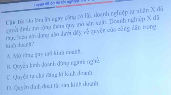 Luyện đề ôn thì tốt nghiệp THI
Câu 16: Do làm ăn ngày cảng có lãi, doanh nghiệp tư nhân X đã
quyết định mở rộng thêm quy mô sản xuất. Doanh nghiệp X đã
thực hiện nội dung nào dưới đây về quyền của công dân trong
kinh doanh?
A. Mở rộng quy mô kinh doanh.
B. Quyền kinh doanh đúng ngành nghề,
C. Quyển tự chủ đăng kí kinh doanh.
D. Quyền định đoạt tài sản kinh doanh.