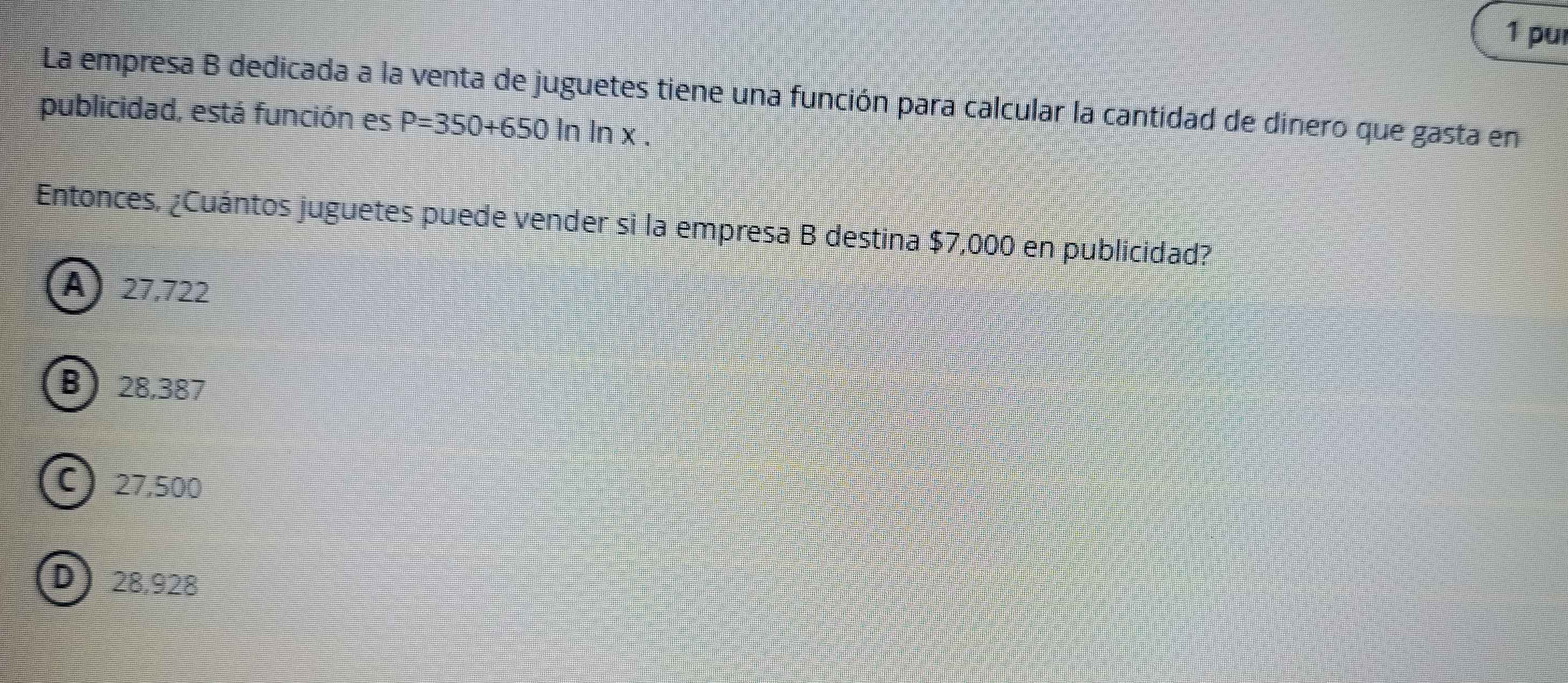 pu
La empresa B dedicada a la venta de juguetes tiene una función para calcular la cantidad de dinero que gasta en
publicidad, está función es P=350+650ln ln x. 
Entonces, ¿Cuántos juguetes puede vender si la empresa B destina $7,000 en publicidad?
A) 27,722
B) 28,387
C) 27,500
D) 28,928