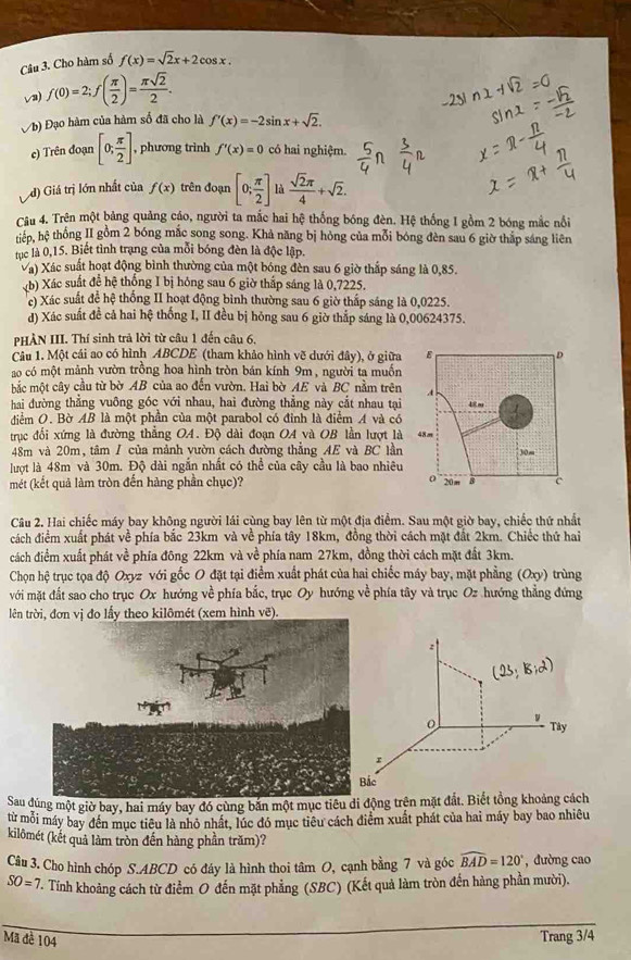 Cho hàm số f(x)=sqrt(2)x+2cos x.
√) f(0)=2;f( π /2 )= π sqrt(2)/2 .
Vb) Đạo hàm của hàm số đã cho là f'(x)=-2sin x+sqrt(2).
e) Trên đoạn [0; π /2 ]. , phương trình f'(x)=0 có hai nghiệm.
d) Giá trị lớn nhất của f(x) trên đoạn [0; π /2 ] là  sqrt(2)π /4 +sqrt(2).
Câu 4. Trên một bảng quảng cáo, người ta mắc hai hệ thống bóng đèn. Hệ thống I gồm 2 bóng mắc nổi
tiếp, hệ thống II gồm 2 bóng mắc song song. Khả năng bị hỏng của mỗi bóng đèn sau 6 giờ thập sáng liên
tục là 0,15. Biết tình trang của mỗi bóng đèn là độc lập.
Và) Xác suất hoạt động bình thường của một bóng đèn sau 6 giờ thắp sáng là 0,85.
(b) Xác suất đề hệ thống I bị hông sau 6 giờ thấp sáng là 0,7225.
c) Xác suất để hệ thống II hoạt động bình thường sau 6 giờ thấp sáng là 0,0225.
d) Xác suất đề cả hai hệ thống I, II đều bị hóng sau 6 giờ thắp sáng là 0,00624375.
PHÀN III. Thí sinh trả lời từ câu 1 đến câu 6.
Câu 1. Một cái ao có hình ABCDE (tham khảo hình vẽ dưới đây), ở giữa
ao có một mảnh vườn trồng hoa hình tròn bán kính 9m, người ta muồn
mắc một cây cầu từ bờ AB của ao đến vườn. Hai bờ AE và BC nằm trên
hai đường thẳng vuông góc với nhau, hai đường thẳng này cắt nhau tại
điểm O. Bờ AB là một phần của một parabol có đỉnh là điểm A và có
trục đối xứng là đường thẳng OA. Độ dài đoạn OA và OB lần lượt là
48m và 20m, tâm / của mảnh vườn cách đường thẳng AE và BC lần
lượt là 48m và 30m. Độ đài ngắn nhất có thể của cây cầu là bao nhiêu
mét (kết quả làm tròn đến hàng phần chục)? 
Câu 2. Hai chiếc máy bay không người lái cùng bay lên từ một địa điểm. Sau một giờ bay, chiếc thứ nhất
cách điểm xuất phát về phía bắc 23km và về phía tây 18km, đồng thời cách mặt đất 2km. Chiếc thứ hai
cách điểm xuất phát về phía đông 22km và về phía nam 27km, đồng thời cách mặt đất 3km.
Chọn hệ trục tọa độ Oxyz với gốc O đặt tại điểm xuất phát của hai chiếc máy bay, mặt phẳng   (Oxy) trùng
với mặt đất sao cho trục Ox hướng về phía bắc, trục Oy hướng về phía tây và trục Oz hướng thẳng đứng
lên trời, đơn vị đo lấy theo kilômét (xem hình vẽ).
Sauđúng một giờ bay, hai máy bay đó cùng bắn một mục tiêu di động trên mặt đắt. Biết tổng khoảng cách
từ mỗi máy bay đên mục tiêu là nhỏ nhất, lúc đó mục tiêu cách điểm xuất phát của hai máy bay bao nhiêu
kilômét (kết quả làm tròn đến hàng phần trăm)?
Câu 3. Cho hình chóp S.ABCD có đáy là hình thoi tâm O, cạnh bằng 7 và góc widehat BAD=120° , dường cao
SO=7 V. Tính khoảng cách từ điểm O đến mặt phẳng (SBC) (Kết quả làm tròn đến hàng phần mười).
_
Mã đề 104
Trang 3/4