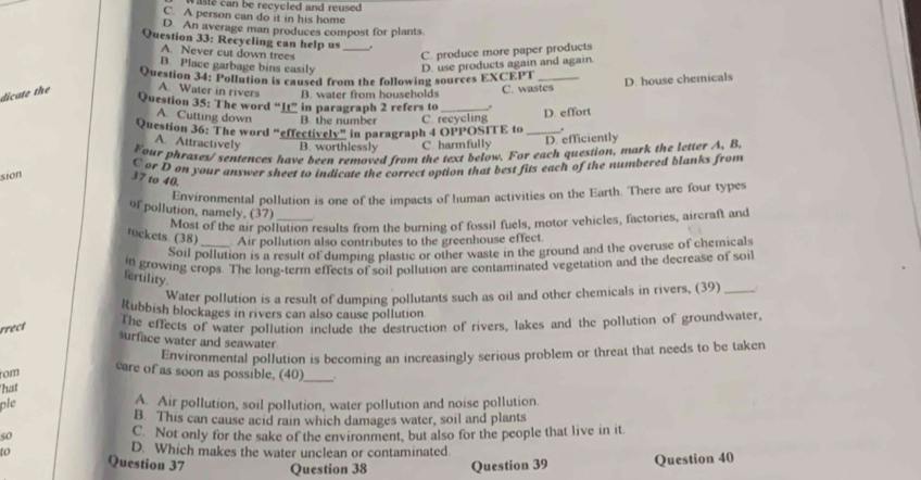 aste can be recycled and reused.
C. A person can do it in his home
D. An average man produces compost for plants
Question 33: Recycling can help us_
A. Never cut down trees C. produce more paper products
B. Place garbage bins easily D. use products again and again.
Question 34: Pollution is caused from the following sources EXCE PT
dicate the A. Water in rivers B. water from households C. wastes D. house chemicals
Question 35: The word “It” in paragraph 2 refers to_
A. Cutting down B. the number C. recycling D. effort
Question 36: The word “effectively” in paragraph 4 OPPOSITE to_
A. Attractively B. worthlessly C. harmfully D. efficiently
Four phrases/ sentences have been removed from the text below. For each question, mark the letter A, B
C or D on your answer sheet to indicate the correct option that best fits each of the numbered blanks from
sion
37 to 40.
Environmental pollution is one of the impacts of human activities on the Earth. There are four types
of pollution, namely, (37)_
Most of the air pollution results from the burning of fossil fuels, motor vehicles, factories, aircraft and
rockets. (38)_ Air pollution also contributes to the greenhouse effect.
Soil pollution is a result of dumping plastic or other waste in the ground and the overuse of chemicals
In growing crops. The long-term effects of soil pollution are contaminated vegetation and the decrease of soil
fertility.
Water pollution is a result of dumping pollutants such as oil and other chemicals in rivers, (39) _j
Rubbish blockages in rivers can also cause pollution
rrect
The effects of water pollution include the destruction of rivers, lakes and the pollution of groundwater,
surface water and seawater
Environmental pollution is becoming an increasingly serious problem or threat that needs to be taken
rom
care of as soon as possible, (40)_ .
hat
ple A. Air pollution, soil pollution, water pollution and noise pollution.
B. This can cause acid rain which damages water, soil and plants
so C. Not only for the sake of the environment, but also for the people that live in it
D. Which makes the water unclean or contaminated.
to Question 37 Question 38 Question 39 Question 40