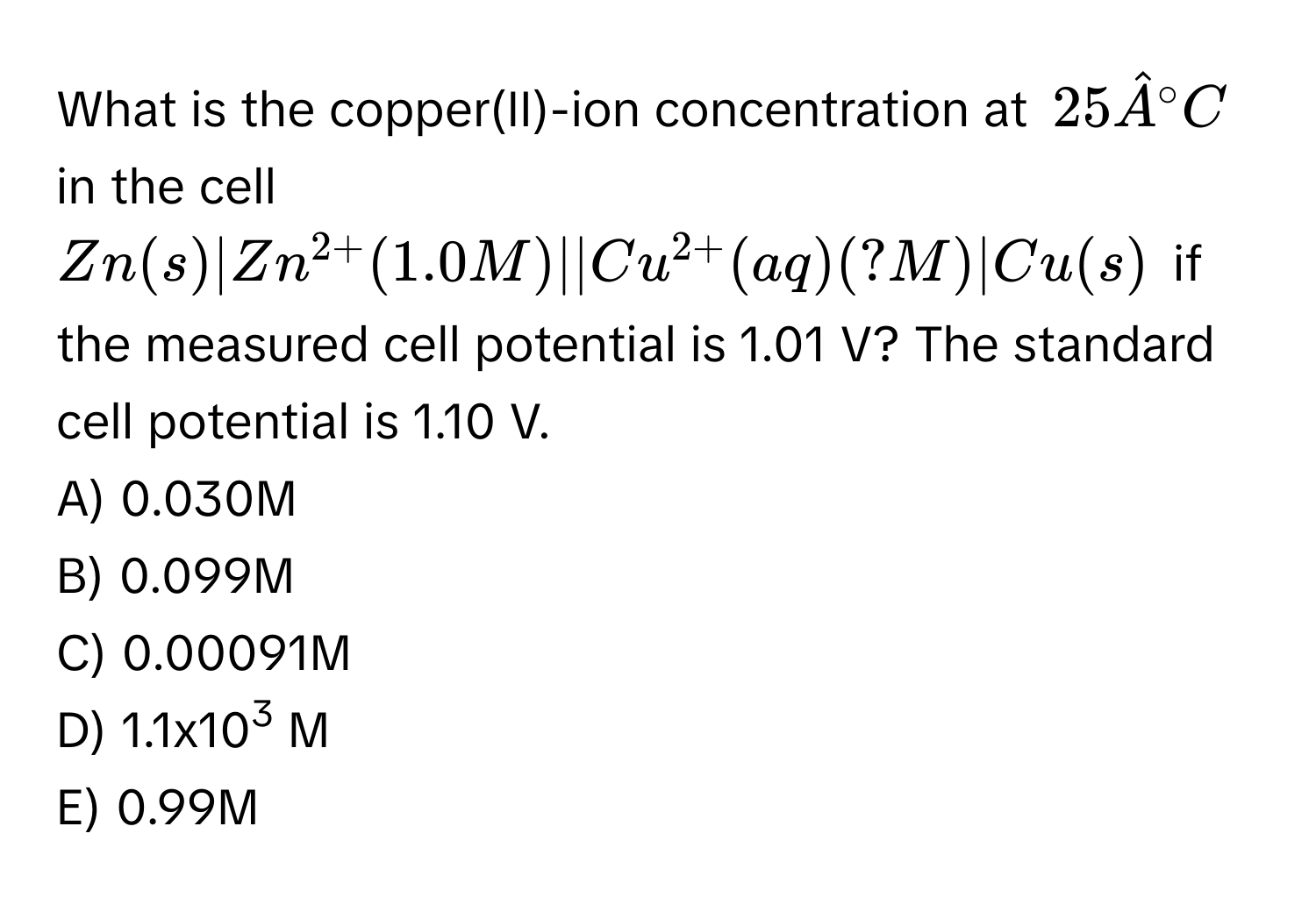 What is the copper(II)-ion concentration at $25hat A^((circ)C$ in the cell $Zn(s)|Zn^2+)(1.0M)||Cu^(2+)(aq)(?M)|Cu(s)$ if the measured cell potential is 1.01 V? The standard cell potential is 1.10 V. 
A) 0.030M
B) 0.099M
C) 0.00091M
D) 1.1x103 M
E) 0.99M