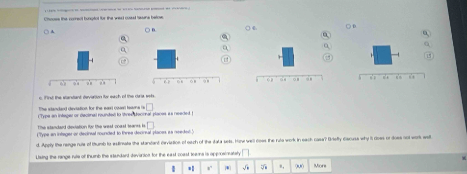 Choose the correct boxplot for the west coast teams below
A.
B.
C.
D
a
07

c. Find the standard deviation for each of the data sets
The standard deviation for the east coast teams is □
(Type an integer or decimal rounded to three fecimal places as needed.)
The standard deviation for the west coast teams is □. 
(Type an integer or decimal rounded to three decimal places as needed.)
d. Apply the range rule of thumb to estimate the standard deviation of each of the data sets. How well does the rule work in each case? Briefly discuss why it does or does not work well
Using the range rule of thumb the standard deviation for the east coast teams is approximately □.
□  □ /□   □ □° |□ | sqrt(□ ) sqrt[3](□ ) "、 (1,3) More